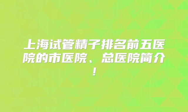 上海试管精子排名前五医院的市医院、总医院简介!