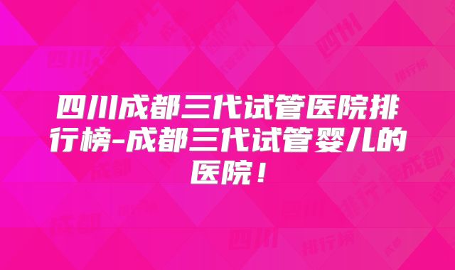 四川成都三代试管医院排行榜-成都三代试管婴儿的医院！