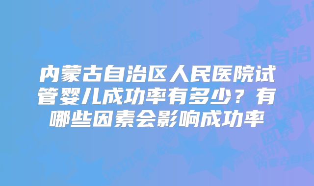 内蒙古自治区人民医院试管婴儿成功率有多少?有哪些因素会影响成功率
