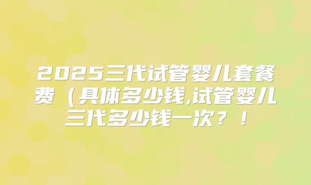 2025三代试管婴儿套餐费（具体多少钱,试管婴儿三代多少钱一次？！