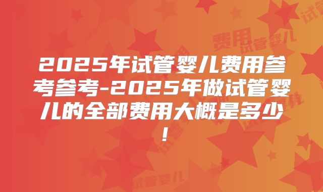 2025年试管婴儿费用参考参考-2025年做试管婴儿的全部费用大概是多少！