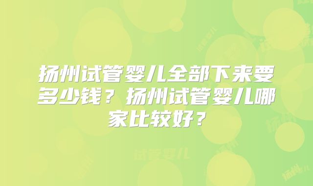 扬州试管婴儿全部下来要多少钱？扬州试管婴儿哪家比较好？