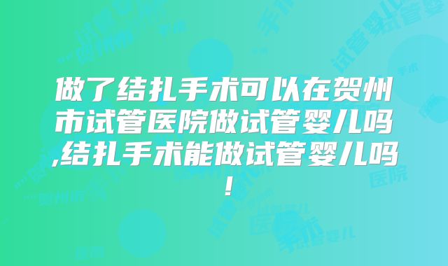 做了结扎手术可以在贺州市试管医院做试管婴儿吗,结扎手术能做试管婴儿吗！