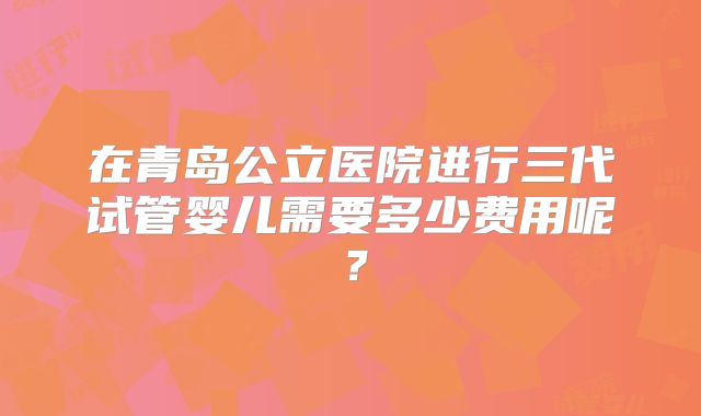 在青岛公立医院进行三代试管婴儿需要多少费用呢？
