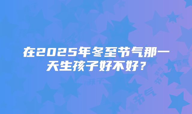 在2025年冬至节气那一天生孩子好不好？