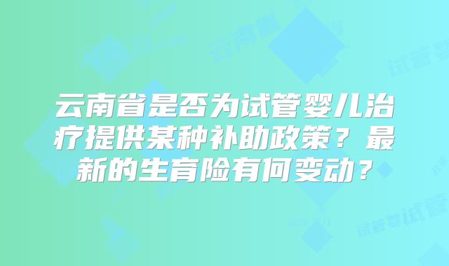 云南省是否为试管婴儿治疗提供某种补助政策？最新的生育险有何变动？