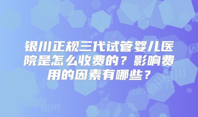 银川正规三代试管婴儿医院是怎么收费的？影响费用的因素有哪些？