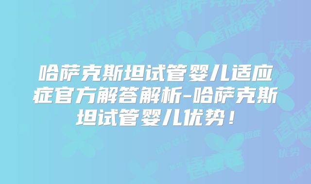 哈萨克斯坦试管婴儿适应症官方解答解析-哈萨克斯坦试管婴儿优势！