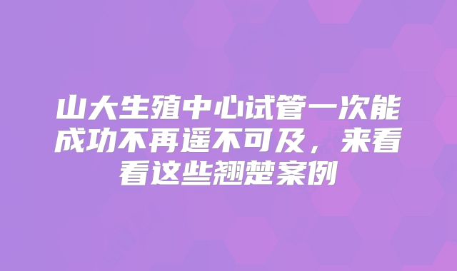 山大生殖中心试管一次能成功不再遥不可及,来看看这些翘楚案例