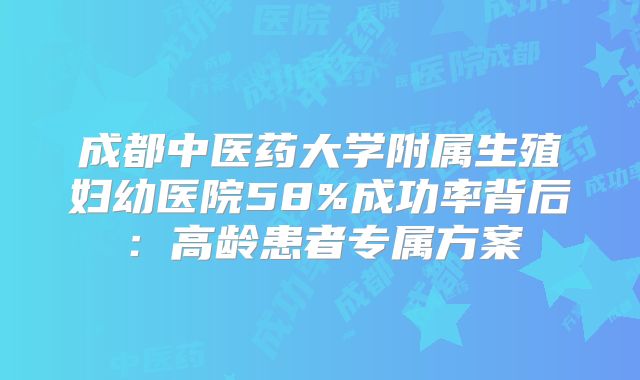 成都中医药大学附属生殖妇幼医院58%成功率背后：高龄患者专属方案