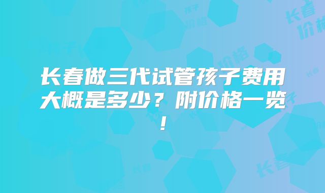 长春做三代试管孩子费用大概是多少？附价格一览!