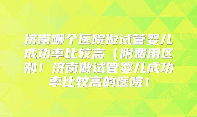 济南哪个医院做试管婴儿成功率比较高(附费用区别!济南做试管婴儿成功率比较高的医院!