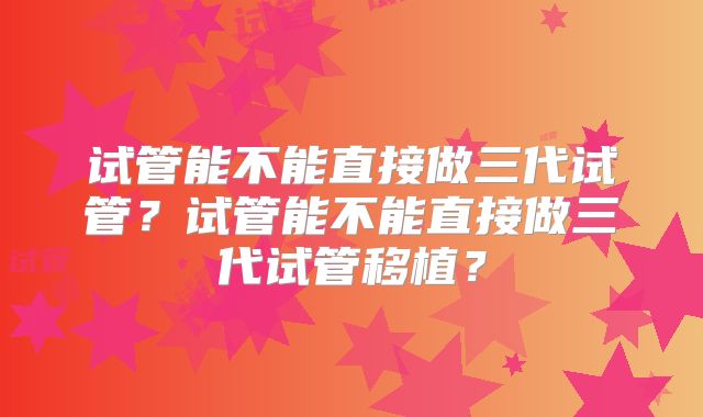 试管能不能直接做三代试管？试管能不能直接做三代试管移植？
