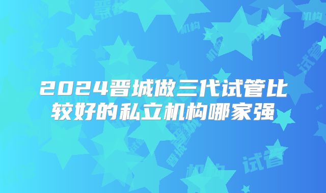 2024晋城做三代试管比较好的私立机构哪家强