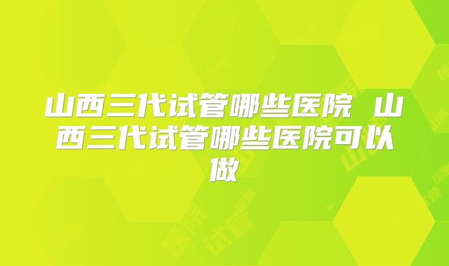 山西三代试管哪些医院 山西三代试管哪些医院可以做