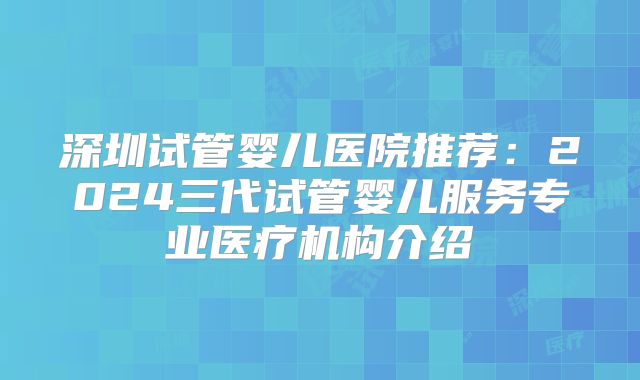 深圳试管婴儿医院推荐：2024三代试管婴儿服务专业医疗机构介绍