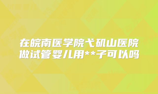 在皖南医学院弋矶山医院做试管婴儿用**子可以吗