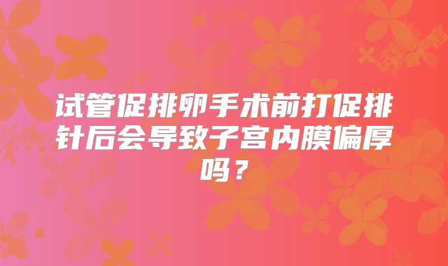 试管促排卵手术前打促排针后会导致子宫内膜偏厚吗?