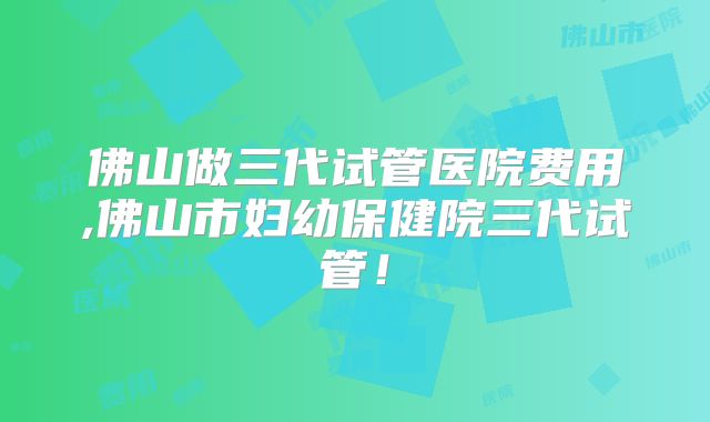 佛山做三代试管医院费用,佛山市妇幼保健院三代试管！