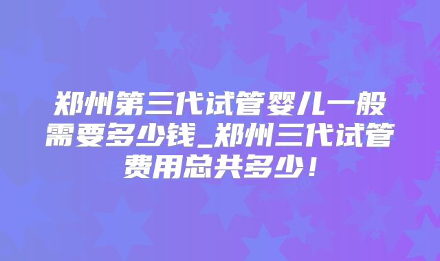 郑州第三代试管婴儿一般需要多少钱_郑州三代试管费用总共多少！