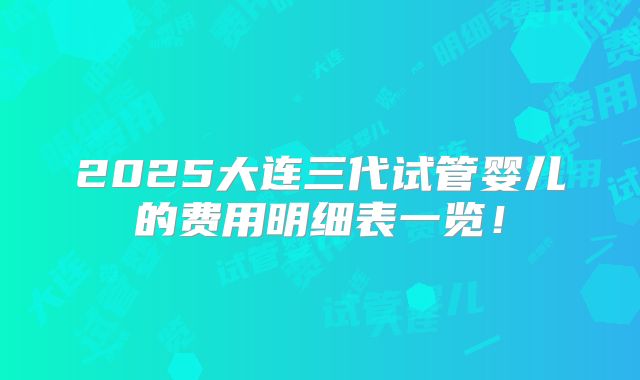 2025大连三代试管婴儿的费用明细表一览!