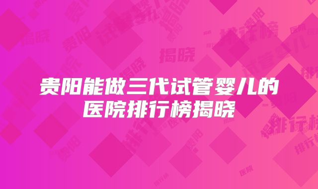贵阳能做三代试管婴儿的医院排行榜揭晓