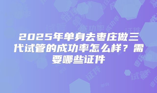 2025年单身去枣庄做三代试管的成功率怎么样?需要哪些证件