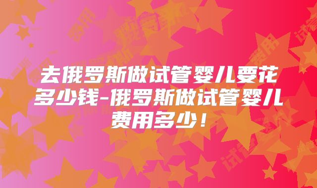 去俄罗斯做试管婴儿要花多少钱-俄罗斯做试管婴儿费用多少!