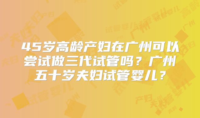 45岁高龄产妇在广州可以尝试做三代试管吗？广州五十岁夫妇试管婴儿？