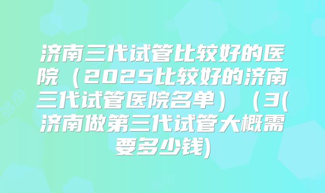 济南三代试管比较好的医院（2025比较好的济南三代试管医院名单）（3(济南做第三代试管大概需要多少钱)