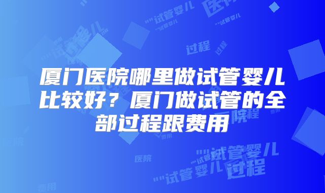 厦门医院哪里做试管婴儿比较好？厦门做试管的全部过程跟费用