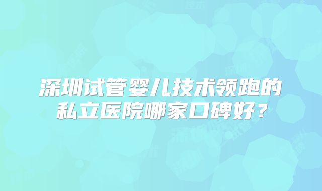 深圳试管婴儿技术领跑的私立医院哪家口碑好？