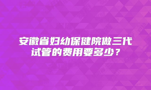 安徽省妇幼保健院做三代试管的费用要多少？