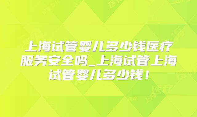 上海试管婴儿多少钱医疗服务安全吗_上海试管上海试管婴儿多少钱！