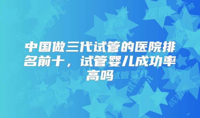 中国做三代试管的医院排名前十,试管婴儿成功率高吗