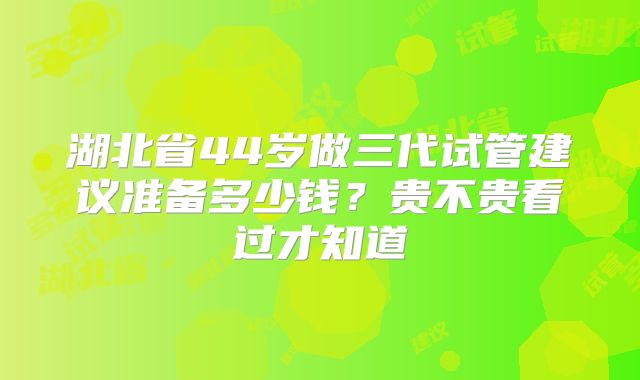 湖北省44岁做三代试管建议准备多少钱？贵不贵看过才知道