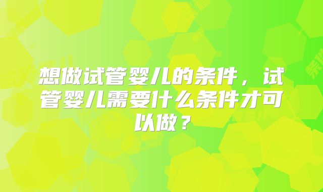 想做试管婴儿的条件,试管婴儿需要什么条件才可以做?