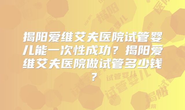 揭阳爱维艾夫医院试管婴儿能一次性成功?揭阳爱维艾夫医院做试管多少钱?