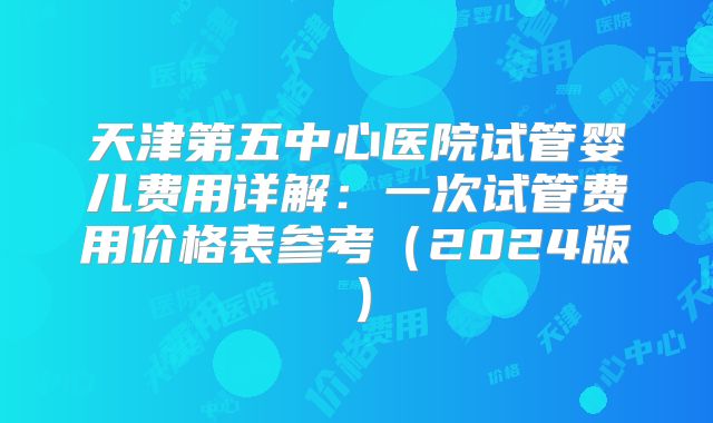 天津第五中心医院试管婴儿费用详解:一次试管费用价格表参考(2024版)