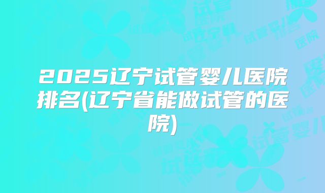 2025辽宁试管婴儿医院排名(辽宁省能做试管的医院)