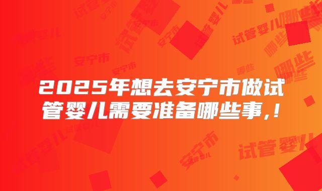 2025年想去安宁市做试管婴儿需要准备哪些事,!