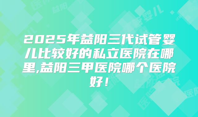 2025年益阳三代试管婴儿比较好的私立医院在哪里,益阳三甲医院哪个医院好！