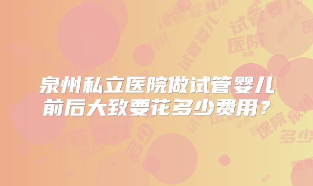 泉州私立医院做试管婴儿前后大致要花多少费用？