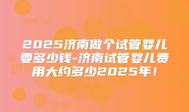 2025济南做个试管婴儿要多少钱-济南试管婴儿费用大约多少2025年！
