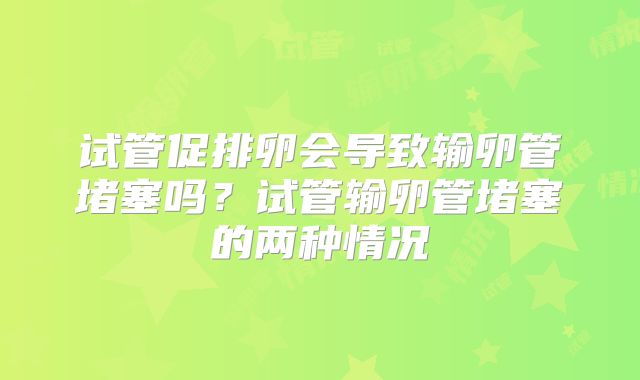 试管促排卵会导致输卵管堵塞吗?试管输卵管堵塞的两种情况