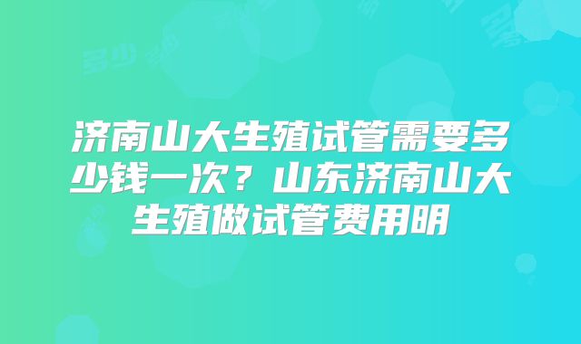 济南山大生殖试管需要多少钱一次？山东济南山大生殖做试管费用明