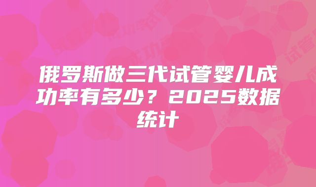 俄罗斯做三代试管婴儿成功率有多少？2025数据统计