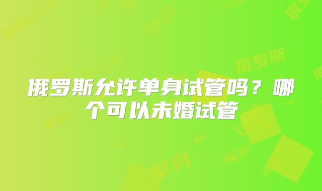 俄罗斯允许单身试管吗？哪个可以未婚试管