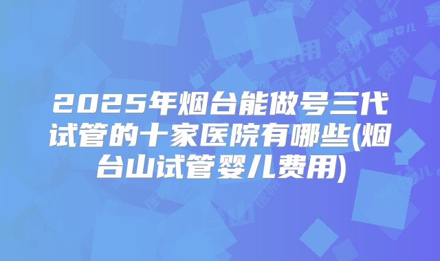 2025年烟台能做号三代试管的十家医院有哪些(烟台山试管婴儿费用)