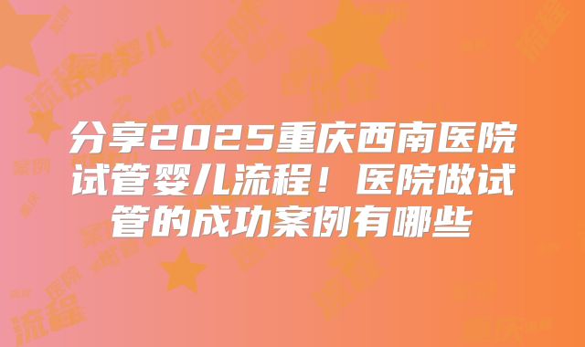 分享2025重庆西南医院试管婴儿流程！医院做试管的成功案例有哪些